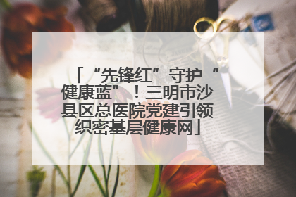 “先锋红”守护“健康蓝”！三明市沙县区总医院党建引领织密基层健康网