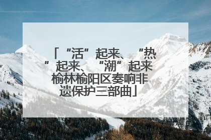 “活”起来、“热”起来、“潮”起来 榆林榆阳区奏响非遗保护三部曲