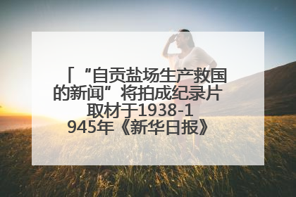 “自贡盐场生产救国的新闻”将拍成纪录片 取材于1938-1945年《新华日报》的连续报道