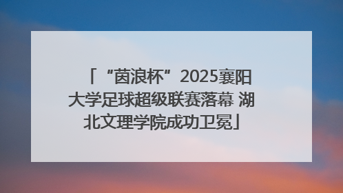 “茵浪杯”2025襄阳大学足球超级联赛落幕 湖北文理学院成功卫冕