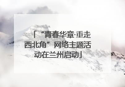 “青春华章·重走西北角”网络主题活动在兰州启动