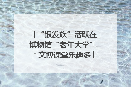“银发族”活跃在博物馆“老年大学”：文博课堂乐趣多