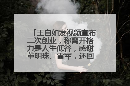 王自如发视频宣布二次创业，称离开格力是人生低谷，感谢董明珠、雷军，还回应了“工资条”：清楚自己要什么……