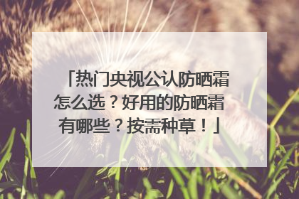 热门央视公认防晒霜怎么选？好用的防晒霜有哪些？按需种草！