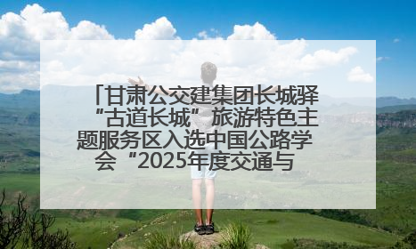 甘肃公交建集团长城驿“古道长城”旅游特色主题服务区入选中国公路学会“2025年度交通与旅游融合创新项目”