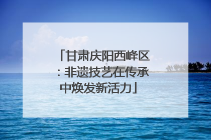 甘肃庆阳西峰区：非遗技艺在传承中焕发新活力
