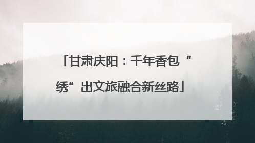 甘肃庆阳：千年香包“绣”出文旅融合新丝路