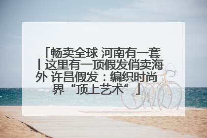 畅卖全球 河南有一套丨这里有一顶假发俏卖海外 许昌假发：编织时尚界“顶上艺术”