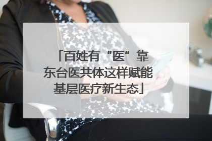 百姓有“医”靠 东台医共体这样赋能基层医疗新生态
