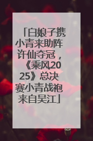 白娘子携小青来助阵许仙夺冠，《乘风2025》总决赛小青战袍来自吴江