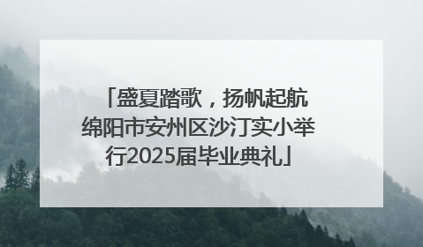 盛夏踏歌，扬帆起航 绵阳市安州区沙汀实小举行2025届毕业典礼