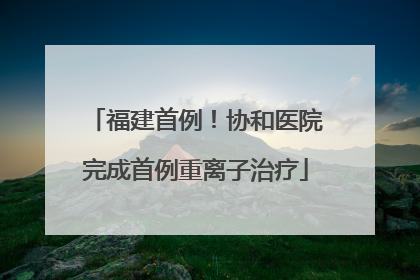 福建首例！协和医院完成首例重离子治疗