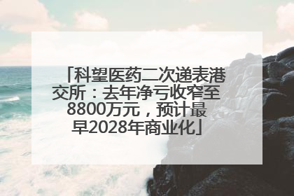科望医药二次递表港交所：去年净亏收窄至8800万元，预计最早2028年商业化
