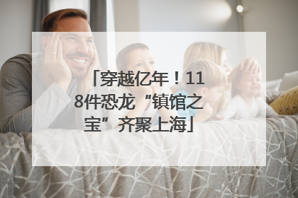 穿越亿年！118件恐龙“镇馆之宝”齐聚上海