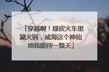 穿越啊！绿皮火车里涮火锅，威海这个神仙地我能待一整天