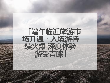 端午临近旅游市场升温：入境游持续火爆 深度体验游受青睐