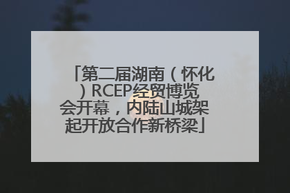 第二届湖南（怀化）RCEP经贸博览会开幕，内陆山城架起开放合作新桥梁