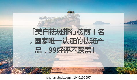 美白祛斑排行榜前十名，国家唯一认证的祛斑产品，99好评不踩雷