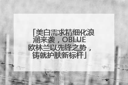 美白需求精细化浪潮来袭，OBLUE欧林兰以先锋之势，铸就护肤新标杆