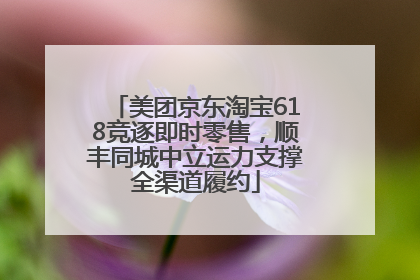 美团京东淘宝618竞逐即时零售，顺丰同城中立运力支撑全渠道履约