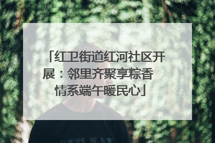 红卫街道红河社区开展：邻里齐聚享粽香 情系端午暖民心