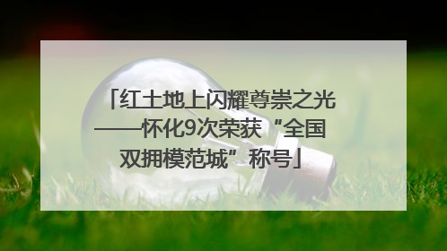 红土地上闪耀尊崇之光——怀化9次荣获“全国双拥模范城”称号