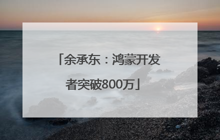 余承东：鸿蒙开发者突破800万