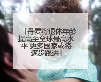 丹麦将退休年龄提高至全球最高水平 更多国家或将逐步跟进