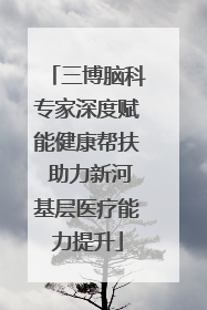 三博脑科专家深度赋能健康帮扶 助力新河基层医疗能力提升