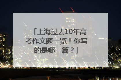 上海过去10年高考作文题一览！你写的是哪一篇？