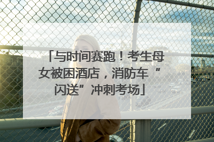 与时间赛跑！考生母女被困酒店，消防车“闪送”冲刺考场