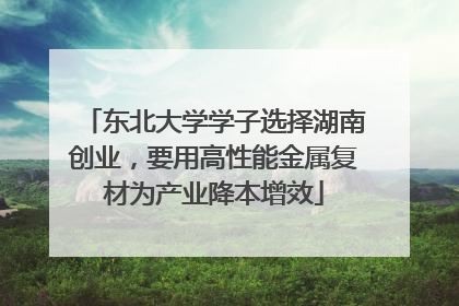 东北大学学子选择湖南创业，要用高性能金属复材为产业降本增效