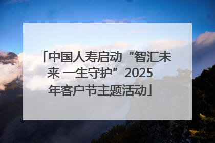 中国人寿启动“智汇未来 一生守护”2025年客户节主题活动