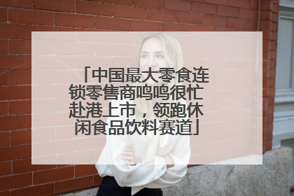 中国最大零食连锁零售商鸣鸣很忙赴港上市，领跑休闲食品饮料赛道