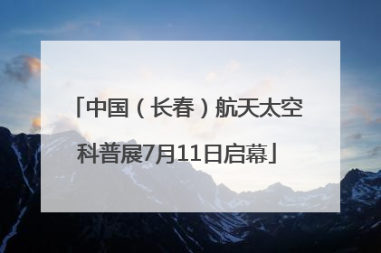 中国（长春）航天太空科普展7月11日启幕