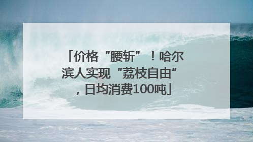 价格“腰斩”！哈尔滨人实现“荔枝自由”，日均消费100吨