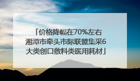 价格降幅在70%左右 湘潭市牵头市际联盟集采6大类创口敷料类医用耗材