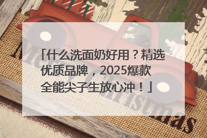 什么洗面奶好用？精选优质品牌，2025爆款全能尖子生放心冲！