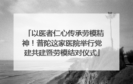 以医者仁心传承劳模精神！普陀这家医院举行党建共建暨劳模结对仪式