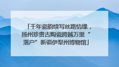 千年瓷韵续写丝路情缘，扬州珍贵古陶瓷跨越万里“落户”新疆伊犁州博物馆