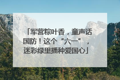 军营粽叶香，童声话国防！这个“六一”，迷彩绿里播种爱国心