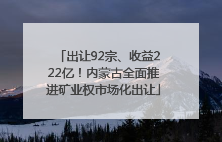 出让92宗、收益222亿！内蒙古全面推进矿业权市场化出让