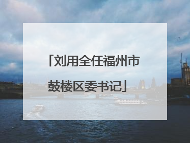 刘用全任福州市鼓楼区委书记