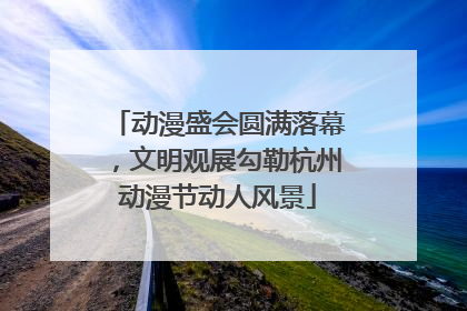 动漫盛会圆满落幕，文明观展勾勒杭州动漫节动人风景
