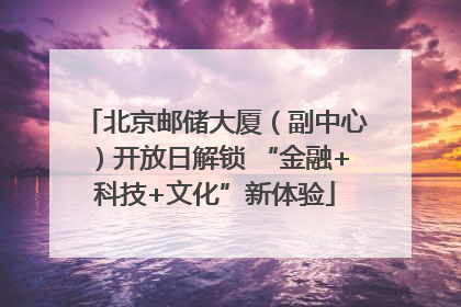 北京邮储大厦（副中心）开放日解锁 “金融+科技+文化”新体验