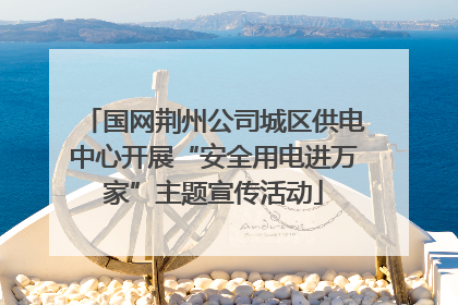 国网荆州公司城区供电中心开展“安全用电进万家”主题宣传活动
