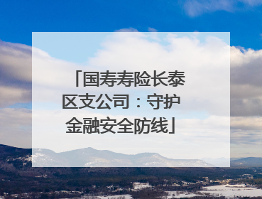 国寿寿险长泰区支公司：守护金融安全防线