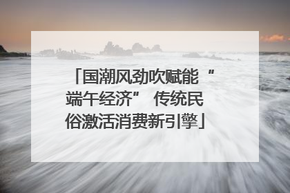 国潮风劲吹赋能“端午经济” 传统民俗激活消费新引擎