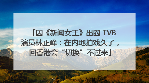 因《新闻女王》出圈 TVB演员林正峰：在内地拍戏久了，回香港会“切换”不过来