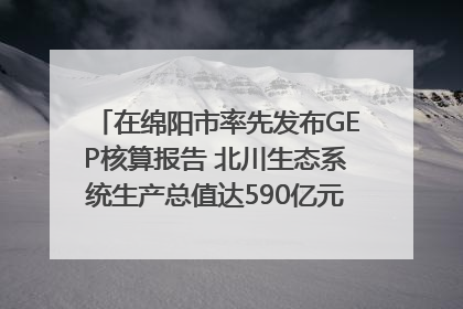 在绵阳市率先发布GEP核算报告 北川生态系统生产总值达590亿元｜新闻发布最前线